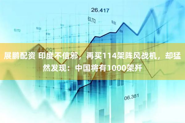 展鹏配资 印度不信邪，再买114架阵风战机，却猛然发现：中国将有1000架歼