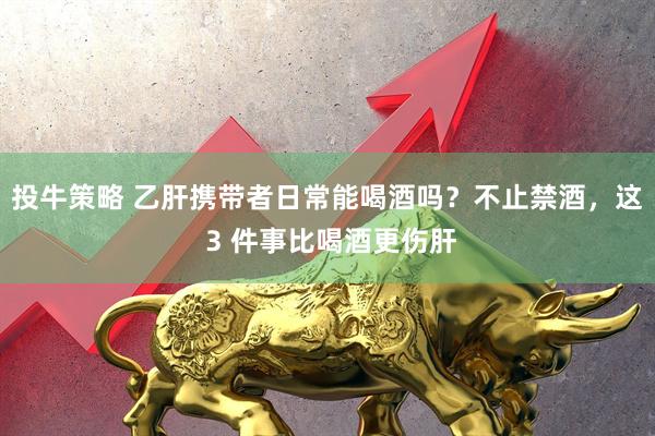 投牛策略 乙肝携带者日常能喝酒吗？不止禁酒，这 3 件事比喝酒更伤肝