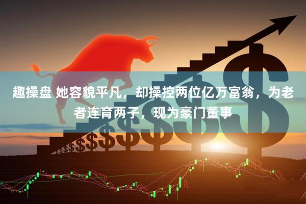 趣操盘 她容貌平凡，却操控两位亿万富翁，为老者连育两子，现为豪门董事