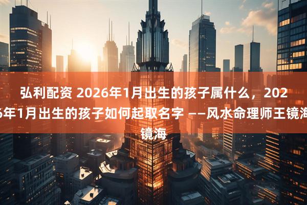 弘利配资 2026年1月出生的孩子属什么，2026年1月出生的孩子如何起取名字 ——风水命理师王镜海