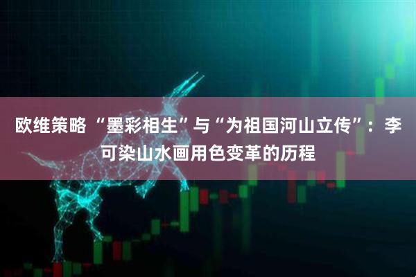 欧维策略 “墨彩相生”与“为祖国河山立传”：李可染山水画用色变革的历程