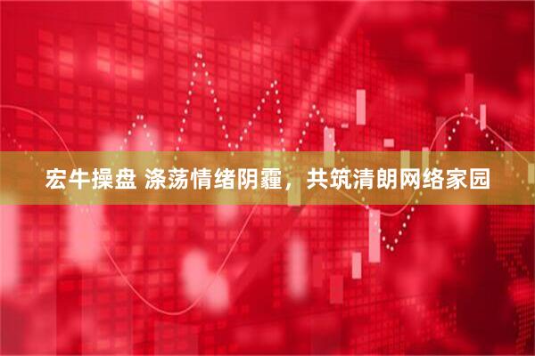 宏牛操盘 涤荡情绪阴霾，共筑清朗网络家园
