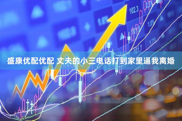 盛康优配优配 丈夫的小三电话打到家里逼我离婚
