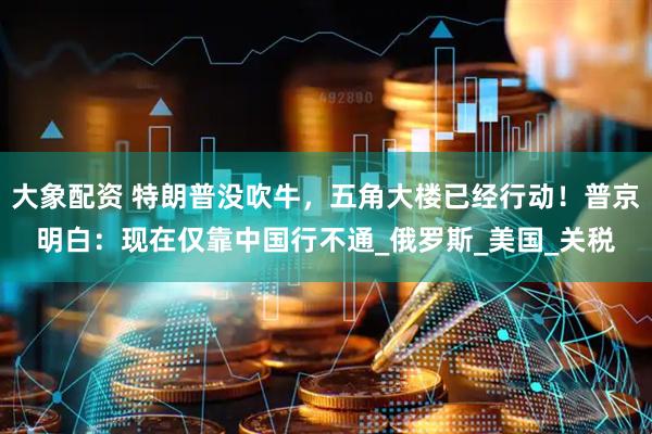大象配资 特朗普没吹牛，五角大楼已经行动！普京明白：现在仅靠中国行不通_俄罗斯_美国_关税
