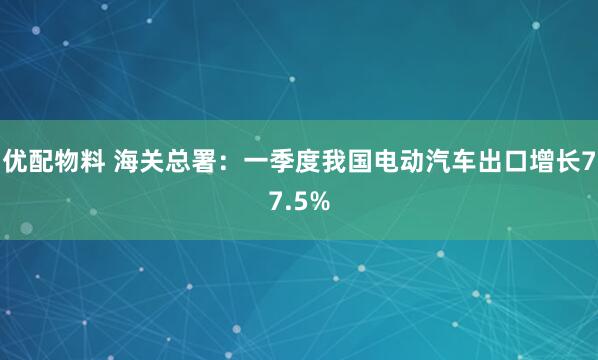 优配物料 海关总署：一季度我国电动汽车出口增长77.5%