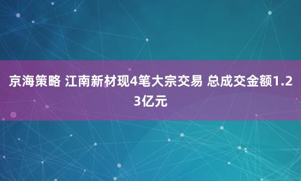 京海策略 江南新材现4笔大宗交易 总成交金额1.23亿元